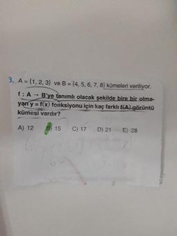 3. A = {1, 2, 3)} ve B = (4, 5, 6, 7, 8) kūmeleri veriliyor.
f: A - B'ye tanımlı olacak şekilde bire bir olma-
yan y = f(x) fonksiyonu için kaç farklı f(A) görüntü
kümesi vardır?
A) 12
B) 15
C) 17
D) 21 E) 28
