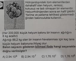 Hidrojendışındaki tüm elementlerden
dahahafif olan helyum, renksiz,
kokusuz ve tadı olmayan bir elementtir.
Helyunhidrojenden sonra en hafif gazdır.
Yanma ve patlama tehlikesi göstermedi-
ğinden balonculukta kullanılır...
(Her 200.000 küçük helyum balonu bir insanın ağırlığını
6 kg azaltır)
Ağırlığı 88,2 kg olan bir insanın havalanması için kaç tane
küçük helyum balonuna ihtiyaç olur.
Balon sayisini gösteren bilimsel ifade hangi seçenekte
doğru verilmiştir?
A) 2,94.106 B) 2,94.107 C) 1,76.107 D) 1,76.106