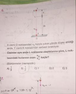 VOA
X cismi O noktasından v, hızıyla yukan yönde düşey atildiği
anda, Y cismi k noktasından serbest bırakılıyor.
Cisimler aynı anda L noktasına ulaştıklarına göre, L nok-
tasındaki hızlarının oranı kaçtır?
(Sürtünmeler önemsizdir.)
A) Ž B) Ž). C) 1
D) 2
E) 3
Vou
2014 + lots to