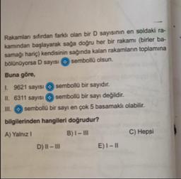 Rakamları sıfırdan farklı olan bir D sayısının en soldaki ra-
kamından başlayarak sağa doğru her bir rakamı (birler ba-
samağı hariç) kendisinin sağında kalan rakamların toplamına
bölünüyorsa D sayısı O sembollü olsun.
Buna göre,
I. 9621 sayısı O sembollü bir sayıdır.
II. 6311 sayısı sembollü bir sayı değildir.
II. O sembollü bir sayı en çok 5 basamaklı olabilir.
bilgilerinden hangileri doğrudur?
A) Yalnız I
B)I- II
C) Hepsi
D) II - II
E)I-I