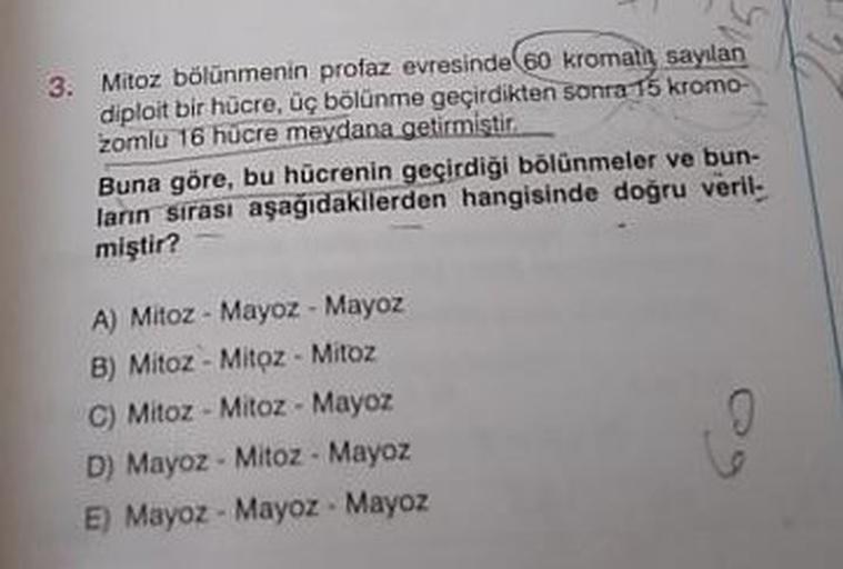 3. Mitoz bölünmenin profaz evresinde 60 kromatı sayılan
diploit bir hücre, üç bölünme geçirdikten sonra 15 kromo-
zomlu 16 hucre meydana getirmiştir
Buna göre, bu hücrenin geçirdiği bölünmeler ve bun-
lanın sirasi aşağıdakilerden hangisinde doğru veril
miş