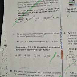 Aralarında Nazmi'nin de bulunduğu 10 kişi bu il du
torbayı eşit sayıda paylaştığında, her bir kişinin tor-
balarındaki bilye sayıları toplamı eşit oluyor.
Buna göre,
kaç dakika
Nazmi'nin birinci ve sonuncu torbaları aldığı
bilindiğine göre, tüm torbalardaki toplam bilye
sayısı kaçtır?
A) 210 B) 215 C) 221 ) 225 E) 231
A) 1
11. Bir sayı kümesinin elemanlarının çarpımı bu küme-
nin "hacmi" şeklinde tanımlanıyor.
Aylin'in 5
düşündük
laşmaya
da bu pla
şina düşe
Örneğin; {1, 2, 3} kümesinin hacmi 1.2.3 = 6 dir.
KURUMSAL DENEME VAVINLARI
Buna göre, {2,3,4,5} kümesinin 3 elemanlı alt
kümelerinin hacimleri toplamı kaçtır?
Buna gö
dir?
3,24
3,4,
3,25
A) 112B) 126
C) 138D) 142
E) 154
A) 160
12. Efe, her ay harçlıklarından 90 TL artırarak kendisine
bir cep telefonu almayı planlıyor. Bunun için;
15.
A,B,C
lirtilmişt