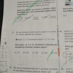 Aralarında Nazmi'nin de bulunduğu 10 kişi bu il du
torbayı eşit sayıda paylaştığında, her bir kişinin tor-
balarındaki bilye sayıları toplamı eşit oluyor.
Buna göre,
kaç dakika
Nazmi'nin birinci ve sonuncu torbaları aldığı
bilindiğine göre, tüm torbalardaki toplam bilye
sayısı kaçtır?
A) 210 B) 215 C) 221 ) 225 E) 231
A) 1
11. Bir sayı kümesinin elemanlarının çarpımı bu küme-
nin "hacmi" şeklinde tanımlanıyor.
Aylin'in 5
düşündük
laşmaya
da bu pla
şina düşe
Örneğin; {1, 2, 3} kümesinin hacmi 1.2.3 = 6 dir.
KURUMSAL DENEME VAVINLARI
Buna göre, {2,3,4,5} kümesinin 3 elemanlı alt
kümelerinin hacimleri toplamı kaçtır?
Buna gö
dir?
3,24
3,4,
3,25
A) 112B) 126
C) 138D) 142
E) 154
A) 160
12. Efe, her ay harçlıklarından 90 TL artırarak kendisine
bir cep telefonu almayı planlıyor. Bunun için;
15.
A,B,C
lirtilmişt
