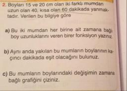2. Boylari 15 ve 20 cm olan iki farklı mumdan
uzun olan 40, kısa olan 60 dakikada yanmak.
tadır. Verilen bu bilgiye göre
a) Bu iki mumdan her birine ait zamana bağlı
boy uzunluklarını veren birer fonksiyon yazınız.
b) Aynı anda yakılan bu mumların boylarının ka.
cinci dakikada eşit olacağını bulunuz.
c) Bu mumların boylarındaki değişimin zamana
bağlı grafiğini çiziniz.