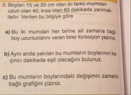 2. Boylari 15 ve 20 cm olan iki farklı mumdan
uzun olan 40, kısa olan 60 dakikada yanmak.
tadır. Verilen bu bilgiye göre
a) Bu iki mumdan her birine ait zamana bağlı
boy uzunluklarını veren birer fonksiyon yazınız.
b) Aynı anda yakılan bu mumların boylarının ka.
cinci dakikada eşit olacağını bulunuz.
c) Bu mumların boylarındaki değişimin zamana
bağlı grafiğini çiziniz.
