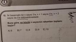 6) İki basamaklı bir n sayısı 3'e, n + 1 sayısı 4'e, n + 2
sayısı da 5'e bölünebilmektedir.
Vian
Buna göre, en küçük n sayısının rakamları toplamı
kaçtır?
A) 6
B) 7
C) 8
D)9
E) 10