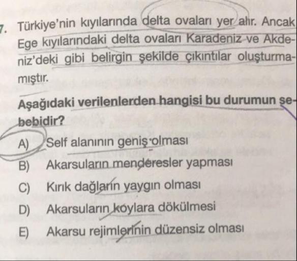 7. Türkiye'nin kıyılarında delta ovaları yer ahr. Ancak
Ege kıyılarındaki delta ovaları Karadeniz ve Akde-
niz'deki gibi belirgin şekilde çıkıntılar oluşturma-
mıştır.
Aşağıdaki verilenlerden hangisi bu durumun se-
bebidir?
A) Self alanının geniş olması
B)