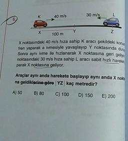 40 m/s
30 m/s_
L
N
100 m
X noktasındaki 40 m/s hıza sahip Karacı şekildeki kon
fren yaparak a ivmesiyle yavaşlayıp Y noktasında dun
Sonra aynı ivme ile hızlanarak X noktasına geri geliun
noktasındaki 30 m/s hıza sahip L aracı sabit hızlı hareket
parak X noktasına geliyor.
Araçlar aynı anda harekete başlayıp aynı anda X nokta
na geldiklerine göre YZ kaç metredir?
A) 50 B) 80 C) 100 D) 150 E) 200