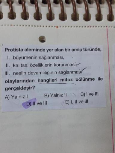 Protista aleminde yer alan bir amip türünde,
1. büyümenin sağlanması,
II. kalıtsal özelliklerin korunması,
III. neslin devamliliğinin sağlanmas
olaylarından hangileri mitoz bölünme ile
gerçekleşir?
A) Yalnız! B) Yalnız II C) I ve III
D) Il ve III E) I, II