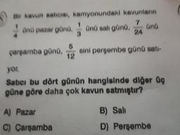 air kavun saticisi, kamyonundaki kavunların
on pazar gönd, on sal günü, a una
Parşamba günü sini persembe günü satı-
yor.
Satici bu dört günün hangisinde diğer üç
güne göre daha çok kavun satmıştır?
A) Pazar
C) Çarşamba
B) Sali
D) Perşembe
