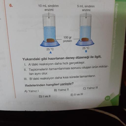 10 mL sindirim
enzimi
5 mL sindirim
enzimi
Enzimler - Hormonlar ve vil
100 gr
protein
25 °C
25 °C
Yukarıdaki gibi hazırlanan deney düzeneği ile ilgili,
1. A'daki reaksiyon daha hızlı gerçekleşir.
II. Tepkimelerin tamamlanması sonucu oluşan ürün miktar-
lar