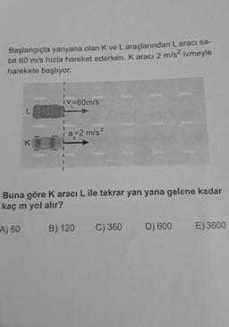 Başlangıçta yanyana olan K ve L araçlarından Laraci sa-
bit 60 m/s hızla hareket ederken, K aracı 2 m/s-ivmeyle
harekete başlıyor.
V=60m/s
a=2 m/s2
Buna göre Karaci L ile tekrar yan yana gelene kadar
kaç m yol alır?
A) 60
B) 120C
) 360
D) 600
E) 3600