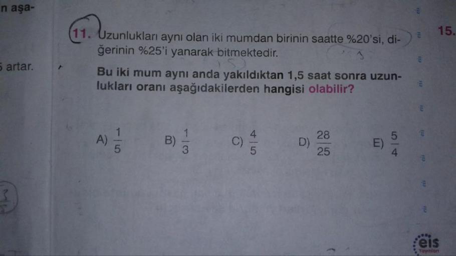n aşa-
15.
°20'si, di-)
11. Uzunlukları aynı olan iki mumdan birinin saatte %20'si, di-)
ğerinin %25'i yanarak bitmektedir.
Bu iki mum aynı anda yakıldıktan 1,5 saat sonra uzun-
lukları oranı aşağıdakilerden hangisi olabilir?
5 artar.
A
Yayınlon