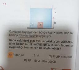 Su
Özkütlesi suyunkinden büyük kati X cismi kap ta-
banina P kadar basınç uyguluyor.
Kaba şekildeki gibi aynı sıcaklıkta 2h yüksekli-
ğine kadar su eklendiğinde X in kap tabanina
uyguladığı basınç için ne söylenebilir?
A) P den az
D) 2P
B) P C) P-2P arasında
E) 2P den büyük
