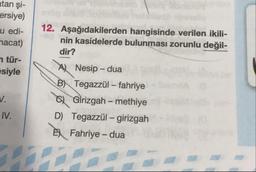 tan şi-
ersiye)
jedi-
nacat)
7 tür-
siyle
12. Aşağıdakilerden hangisinde verilen ikili-
nin kasidelerde bulunması zorunlu değil-
dir?
A) Nesip - dua
\B) Tegazzül – fahriye
Ol Girizgah – methiye
D) Tegazzül – girizgah
E) Fahriye - dua
IV.
