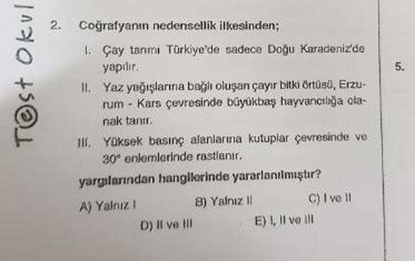 2.
Test Okul
Coğrafyanın nedensellik ilkesinden;
1. Çay tanmı Türkiye'de sadece Doğu Karadeniz'de
yapılır.
II. Yaz yağışlarına bağlı oluşan çayır bitki örtüsü, Erzu-
rum - Kars çevresinde boyükbaş hayvancılığa ola-
nak tanır.
III. Yüksek basınç alanlarına