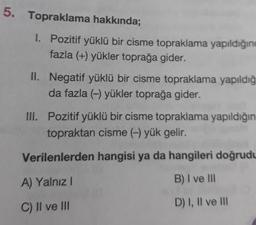 Topraklama hakkında;
1. Pozitif yüklü bir cisme topraklama yapıldığını
fazla (+) yükler toprağa gider.
II. Negatif yüklü bir cisme topraklama yapıldığı
da fazla (-) yükler toprağa gider.
III. Pozitif yüklü bir cisme topraklama yapıldığın
topraktan cisme (-) yük gelir.
Verilenlerden hangisi ya da hangileri doğrudu
A) Yalnız!
B) I ve III
D) I, II ve III
C) II ve III