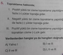 Topraklama hakkında;
1. Pozitif yüklü bir cisme topraklama yapıldığını
fazla (+) yükler toprağa gider.
II. Negatif yüklü bir cisme topraklama yapıldığı
da fazla (-) yükler toprağa gider.
III. Pozitif yüklü bir cisme topraklama yapıldığın
topraktan cisme (-) yük gelir.
Verilenlerden hangisi ya da hangileri doğrudu
A) Yalnız!
B) I ve III
D) I, II ve III
C) II ve III
