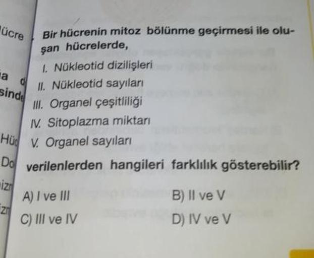 ücre
a
Bir hücrenin mitoz bölünme geçirmesi ile olu-
san hücrelerde,
I Nükleotid dizilişleri
IL Nükleotid sayıları
sind!
III. Organel çeşitliliği
IV. Sitoplazma miktarı
Hü V. Organel sayıları
Do verilenlerden hangileri farklılık gösterebilir?
2
A) I ve III