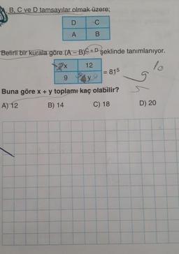 B, C ve D tamsayılar olmak üzere;
D C
AB
Belirli bir kurala göre (A - B)C+D şeklinde tanımlanıyor.
x 12
7=815
Buna göre x + y toplamı kaç olabilir?
A) 12
B) 14
C) 18
D) 20