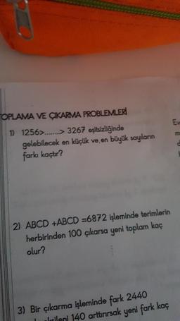 OPLAMA VE ÇIKARMA PROBLEMLERİ
1) 1256>........> 3267 eşitsizliğinde
gelebilecek en küçük ve en büyük sayıların
farkı kaçtır?
2) ABCD +ABCD =6872 işleminde terimlerin
herbirinden 100 çıkarsa yeni toplam kaç
olur?
3) Bir çıkarma işleminde fark 2440
cileni 140 arttırırsak yeni fark kaç