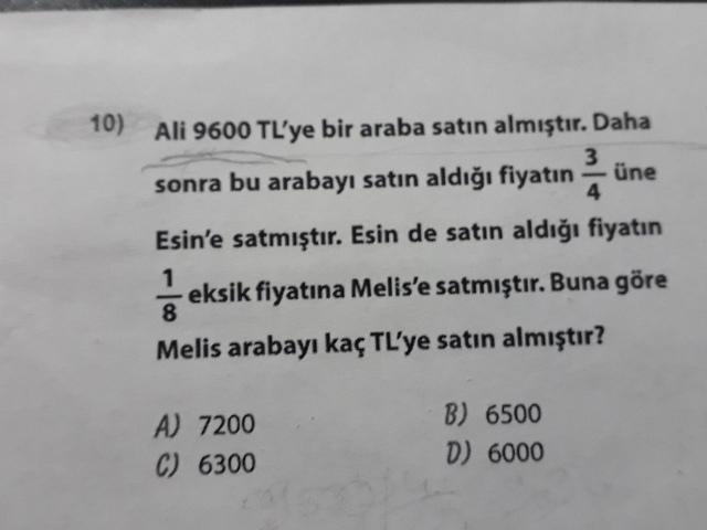10)
Ali 9600 TL'ye bir araba satın almıştır. Daha
sonra bu arabayı satın aldığı fiyatın - une
Esin'e satmıştır. Esin de satın aldığı fiyatın
eksik fiyatına Melis'e satmıştır. Buna göre
Melis arabayı kaç TL'ye satın almıştır?
A) 7200
C) 6300
B) 6500
D) 6000