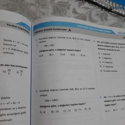 parabol Uygulama
NOKTANIN ANALITIK İNCELENMES
Analitik incelenmesi A
Noktanın Analitik i
BÖLÜ
Üzerinde A(-5), B(3) ve Cla) noktaları
Şekilde y = x2 + 4x par
Koordinat doğrusu üzerinde
veriliyor.
bolünün ve
IABI = IBCI
5. Alx, xy)noktas koordinat
d i
gesinde olduğuna göre, Bixy, xly)
düzleminin neresinde yer ?
y = 5 dogrusunun grafis
verilmiştir.
olduğuna göre, a degerleri toplamı kaçtır?
416 B) 7 C) 8 D 9 E) 10
A) 1. bölgesinde
B) 11.bölgesinde
rali alan kaç birimkaredir?
C) M. bölgesinde
D) I. bölgesinde
E) Ox ekseri üzerinde
2. Koordinat doğrusu üzerinde A(8), B(x) ve C(-7) noktalar
veriliyor.
IABI = 41BCI
Şekilde
y = -x2 + 6x-5
parabolü ve y eksenine
göre simetriğinin grafiſi
verilmiştir.
6. Ala-3, a + 4) noktası anal
olduğuna göre, a'nın alabi
toplamı kaçtır?
A) -3 B)-2 C)-
olduğuna göre, x değerleri toplamı kaçtır?
A) -8 B-10 C) -12 D) -14 E) -16