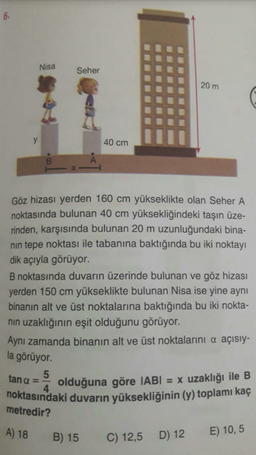 Nisa
Seher
20 m
40 cm
Göz hizası yerden 160 cm yükseklikte olan Seher A
noktasında bulunan 40 cm yüksekliğindeki taşın üze-
rinden, karşısında bulunan 20 m uzunluğundaki bina-
nin tepe noktası ile tabanına baktığında bu iki noktayı
dik açıyla görüyor.
B noktasında duvarın üzerinde bulunan ve göz hizası
yerden 150 cm yükseklikte bulunan Nisa ise yine aynı
binanın alt ve üst noktalarına baktığında bu iki nokta-
nin uzaklığının eşit olduğunu görüyor.
Aynı zamanda binanın alt ve üst noktalarını a açısıy-
la görüyor
tana = olduğuna göre IABI = x uzaklığı ile B
noktasındaki duvarın yüksekliğinin (y) toplamı kaç
metredir?
A) 18
B) 15
C) 12,5
D) 12
E) 10,5
