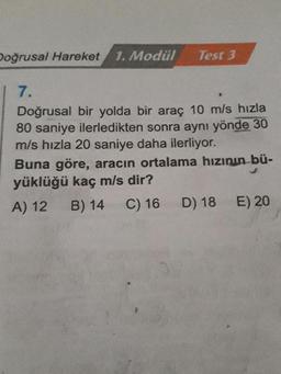 Doğrusal Hareket 1. Modul
Test 3
7.
Doğrusal bir yolda bir araç 10 m/s hızla
80 saniye ilerledikten sonra aynı yönde 30
m/s hızla 20 saniye daha ilerliyor.
Buna göre, aracın ortalama hızının bü-
yüklüğü kaç m/s dir?
A) 12 B) 14 C) 16 D) 18 E) 20