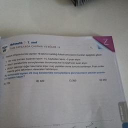 7. SINI
Matematik
TEST
SAYILARDA ÇARPMA VE BÖLME - II
daokulunda yapılan 16 takimin katıldığı futbol turnuvasının kurallar aşağıdaki gibidir:
7
Atatürk Ortaokulu
. Her maç sonrası kaza
. Maçın beraberlikle se
. Bütün takımlar diğer
ac sonrası kazanan takım +5, kaybeden takım - 2 puan alıyor.
beraberlikle sonuçlanması durumunda her iki taraf birer puan alıyor.
akımlar diğer takımlarla ikişer maç yaptıktan sonra turnuva sonlaniyor. Puan sırala-
una göre takımların dereceleri belirleniyor.
da toplam 20 maç beraberlikle sonuçladığına göre takımların aldıkları puanla-
Bu turnuvada toplam
nin toplamı kaçtır?
A) 700
B) 420
C) 350
D) 340
Fen Bilimleri
- tonguç -