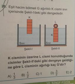 M
26. Eşit hacim bölmeli G ağırlıklı K cismi sivi
içerisinde Şekil-I'deki gibi dengededir.
K
SIVI
SIVI
Şekil-1
Şekil-11
K cisminin üzerine L cismi konulduğunda
cisimler Şekil-Il'deki gibi dengeye geldiği-
ne göre L cisminin ağırlığı kaç G'dir?
A) 1 B) 1 C) D) 3 E)2
10. SINIF FIZIK
