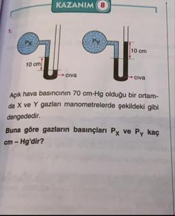 KAZANIM
PX
Py
10 cm
L...
10 cm
Civa
Civa
Acık hava basıncinın 70 cm-Hg olduğu bir ortam-
da X ve Y gazları manometrelerde şekildeki gibi
dengededir.
Buna göre gazların basınçları Px ve Py kaç
cm – Hg'dir?
