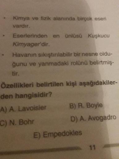 Kimya ve fizik alanında birçok eseri
vardır.
Eserlerinden en ünlüsü Kuşkucu
Kimyager'dir.
Havanın sıkıştırılabilir bir nesne oldu-
ğunu ve yanmadaki rolünü belirtmiş-
Özellikleri belirtilen kişi aşağıdakiler-
den hangisidir?
A) A. Lavoisier
B) R. Boyle
C)