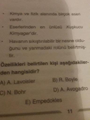 Kimya ve fizik alanında birçok eseri
vardır.
Eserlerinden en ünlüsü Kuşkucu
Kimyager'dir.
Havanın sıkıştırılabilir bir nesne oldu-
ğunu ve yanmadaki rolünü belirtmiş-
Özellikleri belirtilen kişi aşağıdakiler-
den hangisidir?
A) A. Lavoisier
B) R. Boyle
C) 