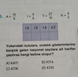 27
5. A = 15
1=5
T = 273 K = 8
T
=
15
1,6
1,0 1,8
0,5
Yukarıdaki kutulara, ondalık gösterimlerine
karşılık gelen rasyonel sayılara ait harfler
yazılırsa hangi kelime oluşur?
A) KATI
C) ATIK
B) KITA
D) ATKI
