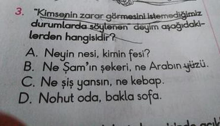 3. "Kimsenin zarar görmesiniistemediğimiz
durumlarda söylenen deyim aşağıdaki-
lerden hangisidir?
A. Neyin nesi, kimin fesi?
B. Ne Şam'ın şekeri, ne Arabın yüzü.
C. Ne șiş yansın, ne kebap.
D. Nohut oda, bakla sofa.
de ack