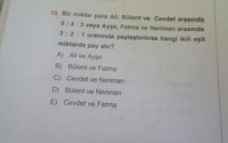 10. Bir miktar para Ali, Bülent ve Cevdet arasında
5:4:3 veya Ayşe, Fatma ve Neriman arasında
3:2:1 oranında paylaştırılırsa hangi ikili eşit
miktarda pay alır?
A) Ali ve Ayşe
B) Bülent ve Fatma
C) Cevdet ve Neriman
D) Bülent ve Neriman
E) Cevdet ve Fatma