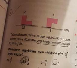 3S
yatay
>>
Taban alanları 3S ve S olan şekildeki K ve L cisim-
lerinin yatay düzleme uyguladığı basınçlar sırasıyla
P, ve P dir.
Px
Cisimlerin ağırlıkları aynı olduğuna göre
oranı kaçtır?
P.
A)
BY
3
3.
