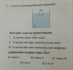 7.
X cismi su içinde şekildeki gibi dengededir.
su
Buna göre, suya tuz karıştırıldığında,
1. X cisminin batan hacmi azalır.
II. X cismine etki eden kaldırma kuweti azalır.
III. X cismine etki eden kaldırma kuweti değişmez.
yargılarından hangileri doğru olur?
A) Yalnız! B) Yalnız II
C) Yalnız III
D) I ve II
E) I ve III