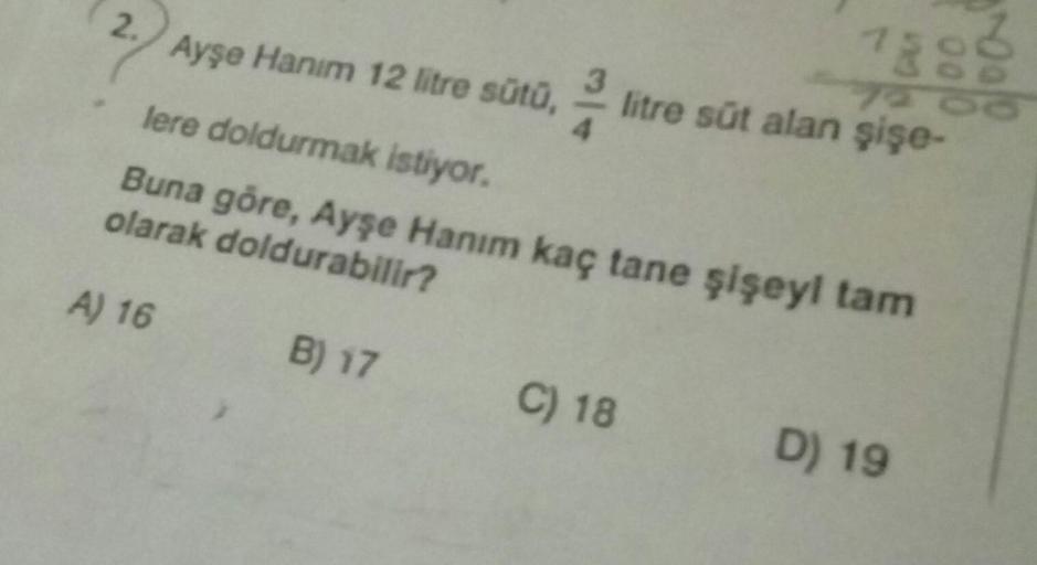 2.) Ayşe Hanım 12 litre sütu,
7888
litre süt alan şişe-
lere doldurmak istiyor.
Buna göre, Ayşe Hanım kaç tane şişeyi tam
olarak doldurabilir?
A) 16
B) 17
C) 18
D) 19
