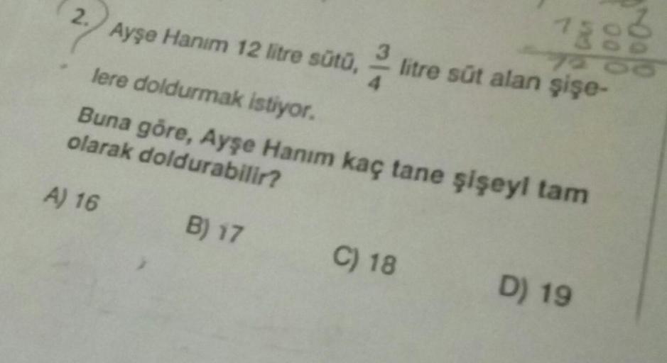 2.) Ayşe Hanım 12 litre sütu,
7888
litre süt alan şişe-
lere doldurmak istiyor.
Buna göre, Ayşe Hanım kaç tane şişeyi tam
olarak doldurabilir?
A) 16
B) 17
C) 18
D) 19
