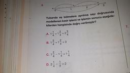3
+
1
O
Yukarıda eş bölmelere ayrılmış sayı doğrusunda
modellenen kesir işlemi ve işlemin sonucu aşağıda-
kilerden hangisinde doğru verilmiştir?
B. 12 + 14 = 3
D. 2 1 2 1 1 2 = 2