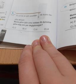 20
Beyza
11.
2.
asinın
8.
ikinci
geldi-
ar kaç
72 cm'lik bir ipin ucundan
"lik kısmı ke-
9.
Buna
silip atılıyor.
Buna göre ipin orta noktası ilk duruma
göre kaç cm yer değiştirmiştir?
kitap
60
A) 3
A) 2
B) 4
C) 3
120
C) 6
D) 8