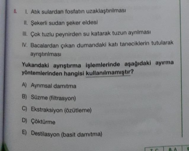 8.
I. Atik sulardan fosfatın uzaklaştırılması
II. Şekerli sudan şeker eldesi
I. Çok tuzlu peynirden su katarak tuzun ayrılması
V. Bacalardan çıkan dumandaki katı taneciklerin tutularak
aynştınıması
Yukarıdaki ayrıştırma işlemlerinde aşağıdaki ayırma
yöntem