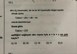 33.)
abc üç basamaklı, ab ve bc iki basamaklı doğal sayılar
olmak üzere
eri
T(abc) = abc + ab-bc
%3D
olarak tanımlanıyor.
Buna göre
T(abc) = 225
%3D
eşitliğini sağlayan abc sayısı için a + b + c en çok
kaçtır?
OK
A) 18
B) 16
C) 14
D) 11
E) 9
34)