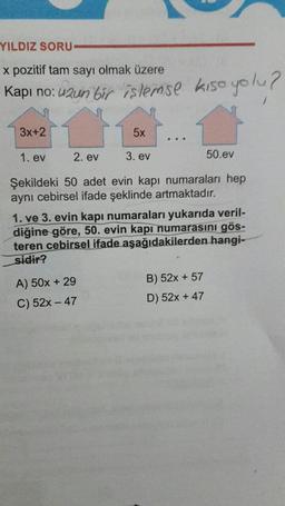 YILDIZ SORU-
x pozitif tam sayı olmak üzere
Kapı no: uzun bir islemise kise yolu?
3x+2
5x
1. ev 2. ev 3. ev
50.ev
Şekildeki 50 adet evin kapı numaraları hep
aynı cebirsel ifade şeklinde artmaktadır.
1. ve 3. evin kapı numaraları yukarıda veril-
diğine göre, 50. evin kapı numarasını gös-
teren cebirsel ifade aşağıdakilerden hangi-
sidir?
A) 50x + 29
B) 52x + 57
C) 52x - 47
D) 52x + 47