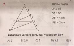 7.
ABC bir üçgen
DF // BE
DE // BC
|AF| = 4 cm
|FE| = 2 cm
Yukarıdaki verilere göre, |EC| = x kaç cm dir?
A) 2
B) 2,5
C) 3
D) 3,5
E) 4
