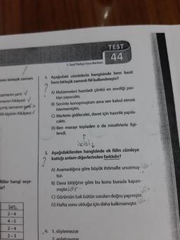 TEST
44
7. Staf Türkçe Soru Bankası
nin birleşik zamanı
Aşağıdaki cümlelerin hangisinde hem basit
hem birleşik zamanli fiil kullanılmıştır?
zamanın sart
manın hikayesi
çmiş zamanın sarti
alik kipinin hikâyesi
A) Malzemeleri hazırladı çünkü en sevdiği pas-
tayı yapacaktı.
B) Seninle konuşmuştum ama sen kabul etmek
istememiştin.
C) Markete gidilecekti, davet için hazırlık yapıla-
cakti.
D) Ben masayı topladım o da misafirlerle ilgi-
lendi.
ikisid
5. Aşağıdakilerden hangisinde ek fiilin cümleye
2 kattığı anlam diğerlerinden farkhdır?
A) Aramadığına göre büyük ihtimalle unutmuş- die
tur.
B) Dava bittiğine göre bu konu burada kapan-
mıştır.jdir
dir
Görürsün bak bütün sorulan doğru yapmıştır.
D) Hafta sonu olduğu için daha kalkmamıştır.
Hiiller hangi seçe-
Dir?
Şart
2-4
4-5
2
-4
2-3
6. 1. söylemezse
2. anlatsaymis