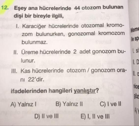 12. Eşey ana hücrelerinde 44 otozom bulunan
dişi bir bireyle ilgili,
I. Karaciğer hücrelerinde otozomal kromo-
zom bulunurken, gonozomal kromozom
Meme
le sp
bulunmaz.
II. Üreme hücrelerinde 2 adet gonozom bu- . i
lunur.
ID
III. Kas hücrelerinde otozom / go
