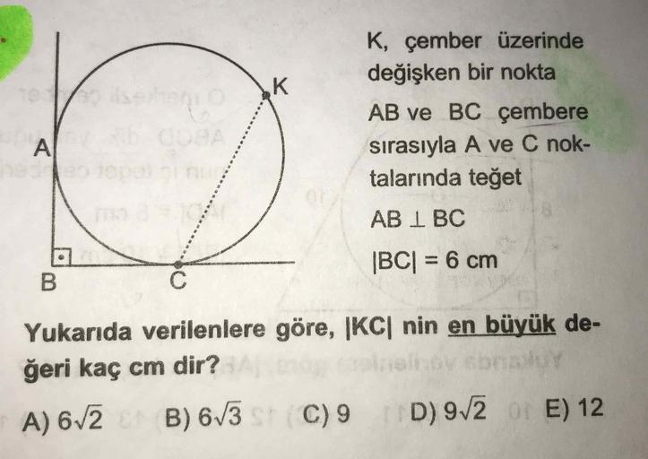 K, çember üzerinde
değişken bir nokta
AB ve BC çembere
sırasıyla A ve C nok-
talarında teğet
AB 1 BC
|BC| = 6 cm
Yukarıda verilenlere göre, |KC| nin en büyük de-
ğeri kaç cm dir?
A) 672 B) 6/
3 C) 9 D) 972 E) 12